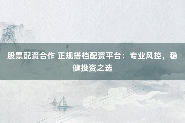 股票配资合作 正规搭档配资平台：专业风控，稳健投资之选