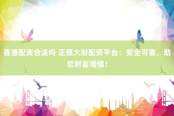 香港配资合法吗 正规大财配资平台：安全可靠，助您财富增值！