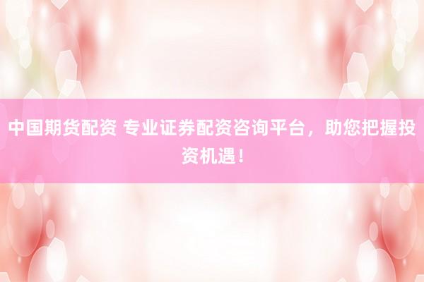 中国期货配资 专业证券配资咨询平台，助您把握投资机遇！