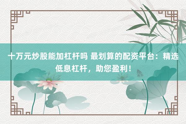十万元炒股能加杠杆吗 最划算的配资平台：精选低息杠杆，助您盈利！