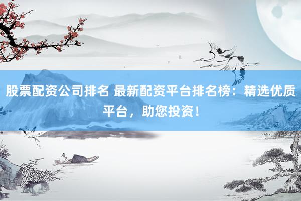股票配资公司排名 最新配资平台排名榜：精选优质平台，助您投资！