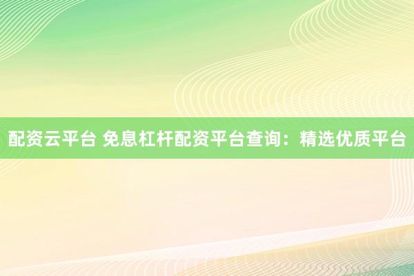 配资云平台 免息杠杆配资平台查询：精选优质平台