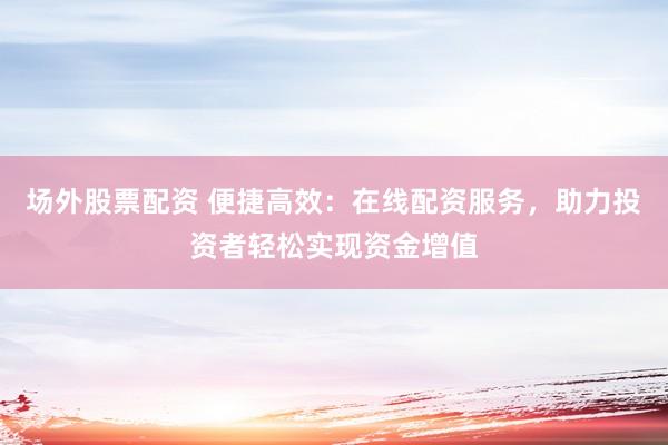 场外股票配资 便捷高效：在线配资服务，助力投资者轻松实现资金增值