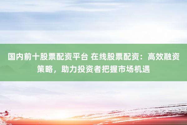 国内前十股票配资平台 在线股票配资：高效融资策略，助力投资者把握市场机遇