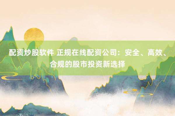 配资炒股软件 正规在线配资公司：安全、高效、合规的股市投资新选择