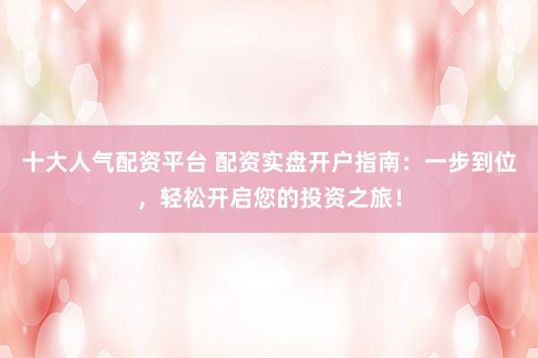 十大人气配资平台 配资实盘开户指南：一步到位，轻松开启您的投资之旅！