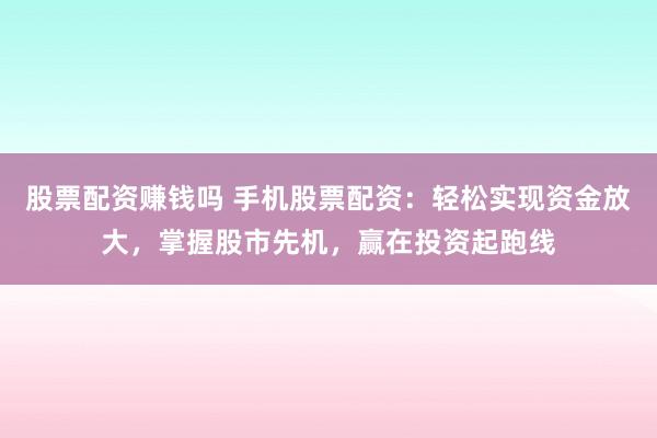 股票配资赚钱吗 手机股票配资：轻松实现资金放大，掌握股市先机，赢在投资起跑线