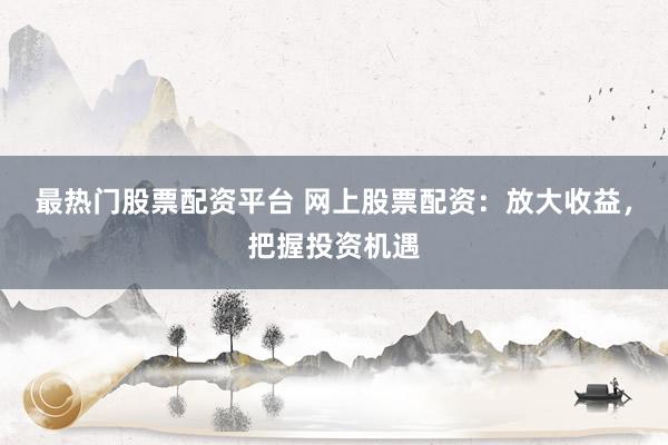 最热门股票配资平台 网上股票配资：放大收益，把握投资机遇