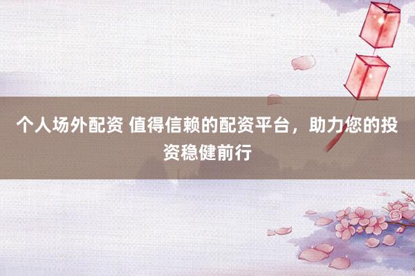 个人场外配资 值得信赖的配资平台，助力您的投资稳健前行