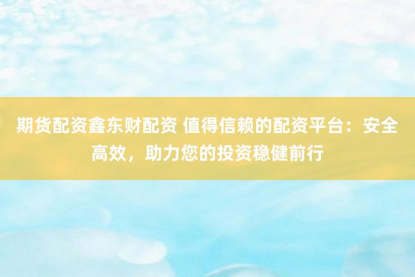 期货配资鑫东财配资 值得信赖的配资平台：安全高效，助力您的投资稳健前行