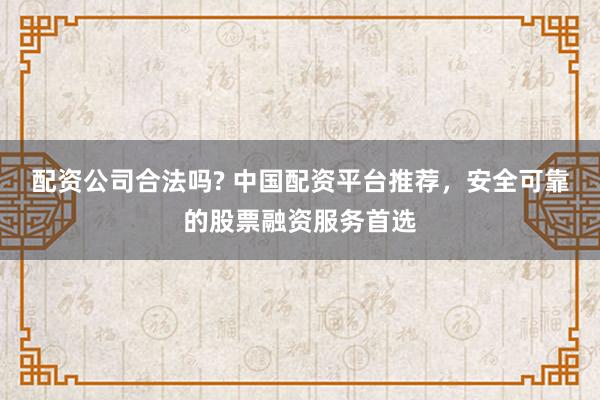 配资公司合法吗? 中国配资平台推荐，安全可靠的股票融资服务首选