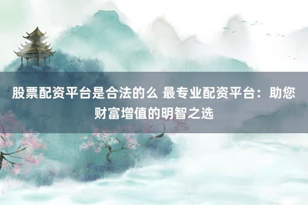 股票配资平台是合法的么 最专业配资平台：助您财富增值的明智之选