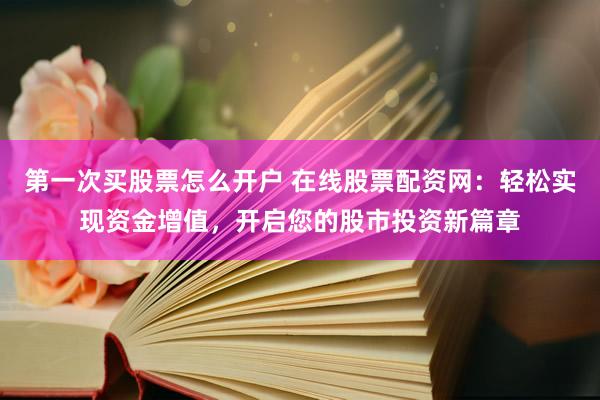 第一次买股票怎么开户 在线股票配资网：轻松实现资金增值，开启您的股市投资新篇章
