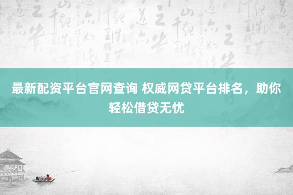 最新配资平台官网查询 权威网贷平台排名，助你轻松借贷无忧