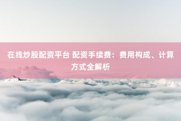 在线炒股配资平台 配资手续费：费用构成、计算方式全解析