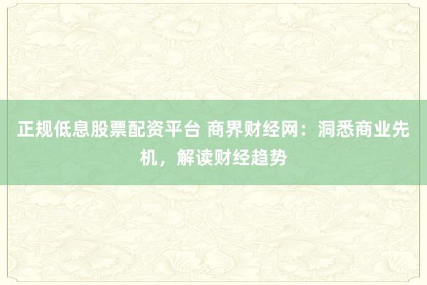正规低息股票配资平台 商界财经网：洞悉商业先机，解读财经趋势