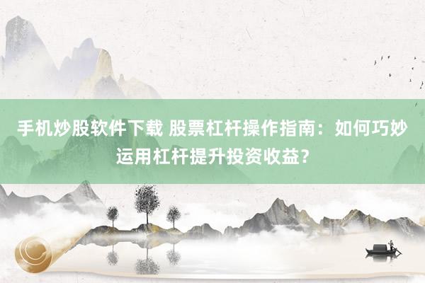 手机炒股软件下载 股票杠杆操作指南：如何巧妙运用杠杆提升投资收益？