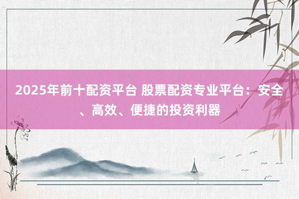 2025年前十配资平台 股票配资专业平台：安全、高效、便捷的投资利器