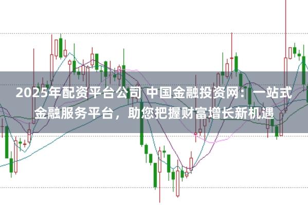 2025年配资平台公司 中国金融投资网：一站式金融服务平台，助您把握财富增长新机遇