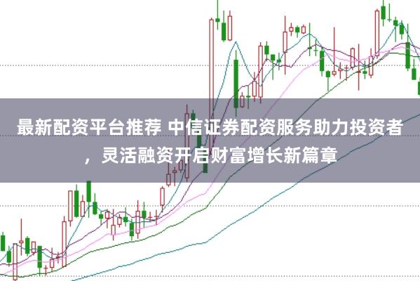 最新配资平台推荐 中信证券配资服务助力投资者，灵活融资开启财富增长新篇章