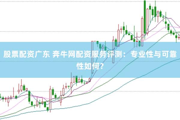 股票配资广东 奔牛网配资服务评测：专业性与可靠性如何？