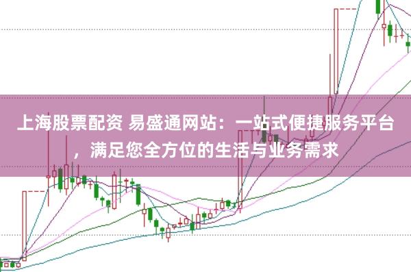 上海股票配资 易盛通网站：一站式便捷服务平台，满足您全方位的生活与业务需求