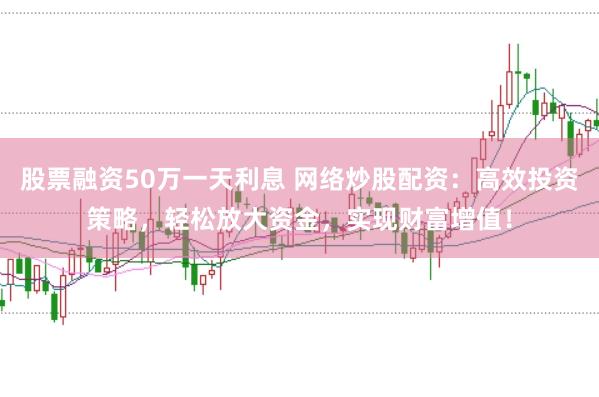 股票融资50万一天利息 网络炒股配资：高效投资策略，轻松放大资金，实现财富增值！