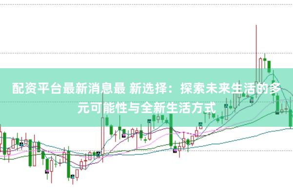 配资平台最新消息最 新选择：探索未来生活的多元可能性与全新生活方式