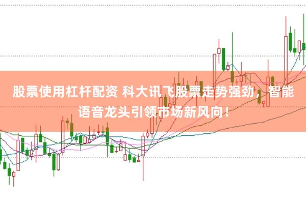 股票使用杠杆配资 科大讯飞股票走势强劲，智能语音龙头引领市场新风向！