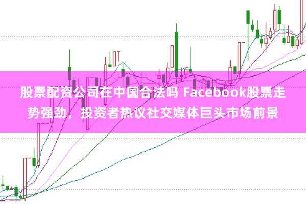 股票配资公司在中国合法吗 Facebook股票走势强劲，投资者热议社交媒体巨头市场前景