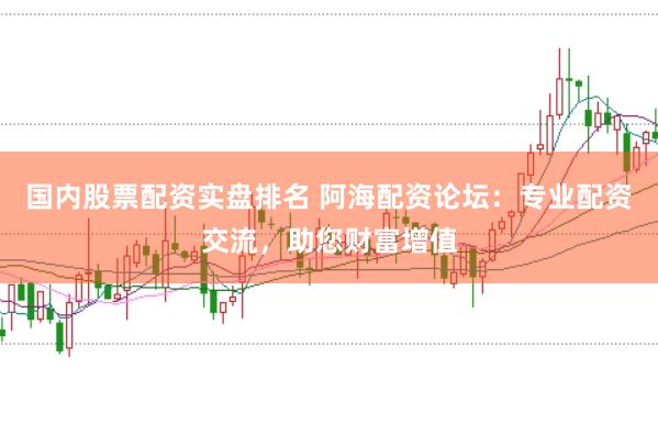 国内股票配资实盘排名 阿海配资论坛：专业配资交流，助您财富增值