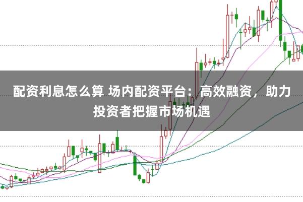 配资利息怎么算 场内配资平台：高效融资，助力投资者把握市场机遇