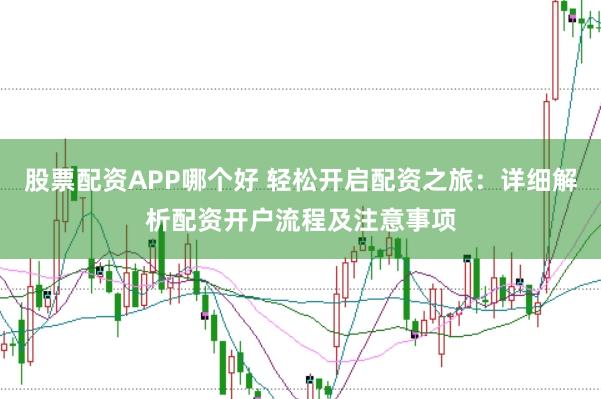 股票配资APP哪个好 轻松开启配资之旅：详细解析配资开户流程及注意事项