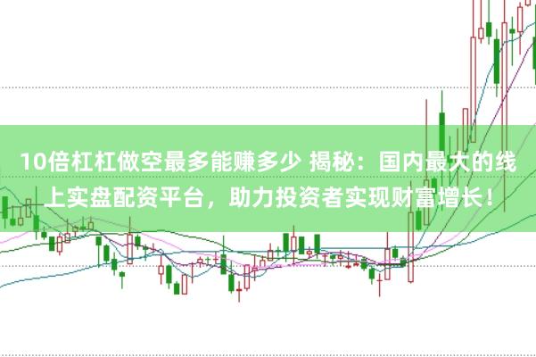 10倍杠杠做空最多能赚多少 揭秘：国内最大的线上实盘配资平台，助力投资者实现财富增长！