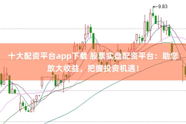 十大配资平台app下载 股票实盘配资平台：助您放大收益，把握投资机遇！