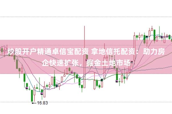 炒股开户精通卓信宝配资 拿地信托配资：助力房企快速扩张，掘金土地市场