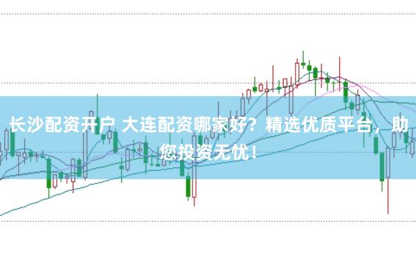 长沙配资开户 大连配资哪家好？精选优质平台，助您投资无忧！