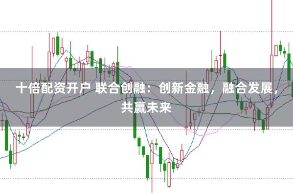 十倍配资开户 联合创融：创新金融，融合发展，共赢未来