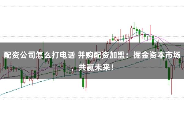 配资公司怎么打电话 并购配资加盟：掘金资本市场，共赢未来！