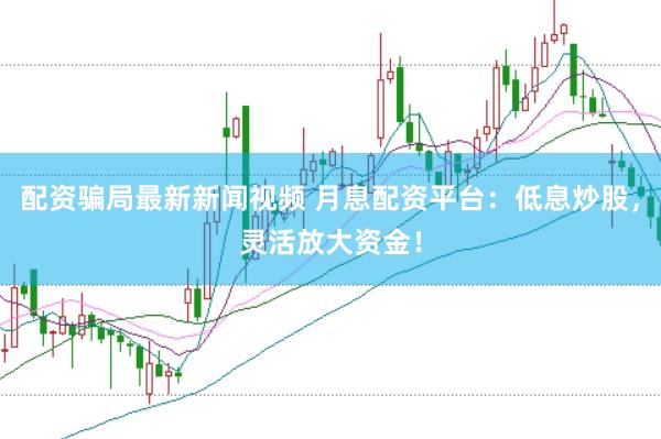 配资骗局最新新闻视频 月息配资平台：低息炒股，灵活放大资金！
