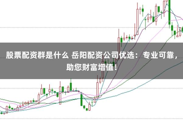 股票配资群是什么 岳阳配资公司优选：专业可靠，助您财富增值！