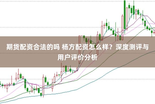 期货配资合法的吗 杨方配资怎么样？深度测评与用户评价分析
