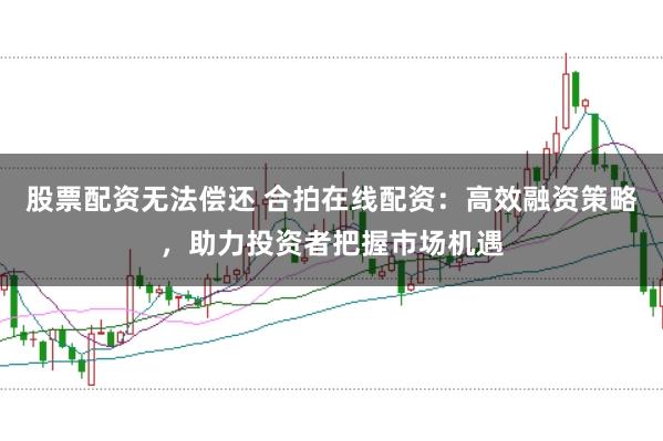 股票配资无法偿还 合拍在线配资：高效融资策略，助力投资者把握市场机遇