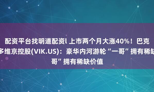 配资平台找明道配资l 上市两个月大涨40%！巴克莱唱多维京控股(VIK.US)：豪华内河游轮“一哥”拥有稀缺价值