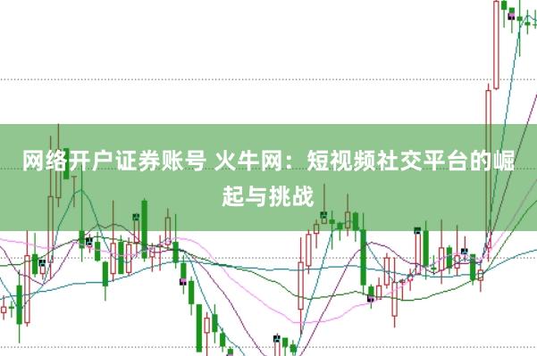 网络开户证券账号 火牛网：短视频社交平台的崛起与挑战