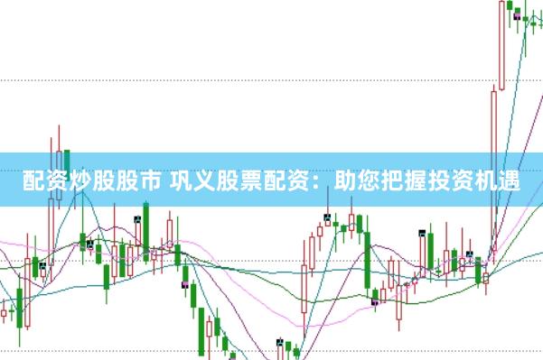 配资炒股股市 巩义股票配资：助您把握投资机遇