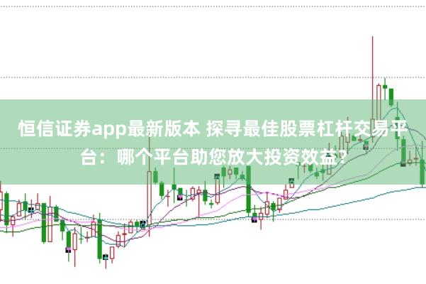 恒信证券app最新版本 探寻最佳股票杠杆交易平台：哪个平台助您放大投资效益？