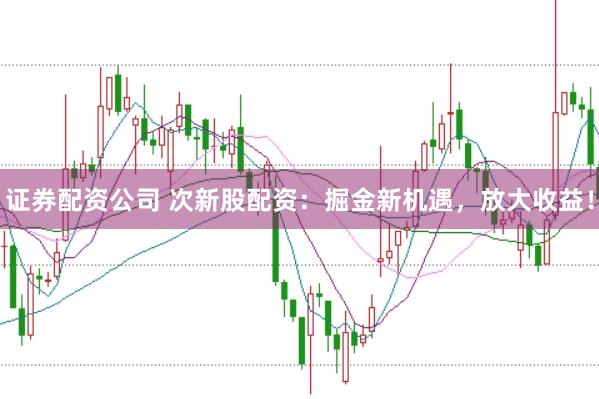 证券配资公司 次新股配资：掘金新机遇，放大收益！