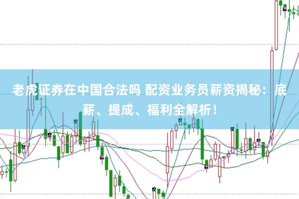 老虎证券在中国合法吗 配资业务员薪资揭秘：底薪、提成、福利全解析！