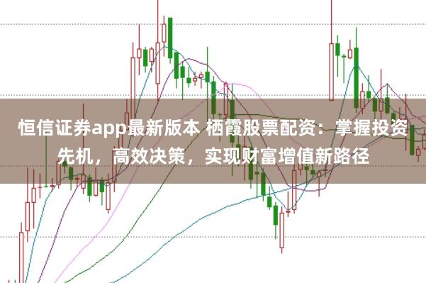 恒信证券app最新版本 栖霞股票配资：掌握投资先机，高效决策，实现财富增值新路径